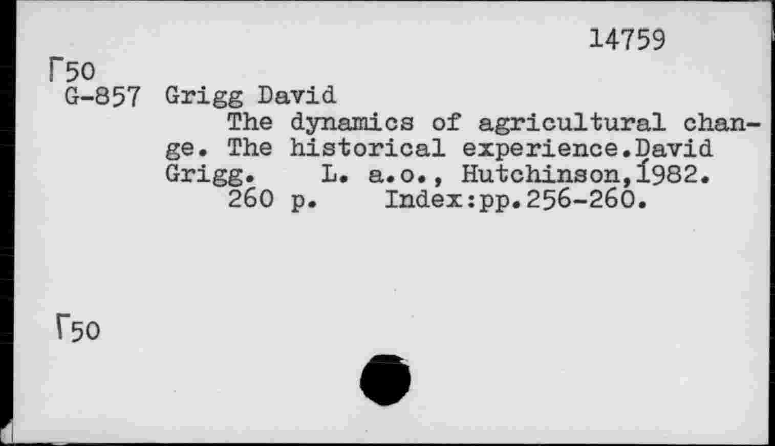 ﻿14759
P50
G-857 Grigg David
The dynamics of agricultural change. The historical experience.David Grigg. L. a.o., Hutchinson,1982.
260 p. Index:pp.256-260.
f50